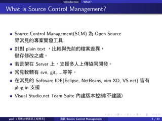 . . . . . .
Introduction What?
.. What is Source Control Management?
Source Control Management(SCM)  Open Source
糣ҊČ_l.
ᘌ plain text ^cǰęn
޸֮̎
Ǽ Server ϣ֧Ԯςfͬ_l
Ҋܛw svn, git, ...ȵȡ
ڳҊ Software IDE(Eclipse, NetBeans, vim XD, VS.net) 
plug-in ֧Ԯ
Visual Studio.net Team Suite Ƚ汾(h)
yen3 (LWYӍ̌Wϵ) \Մ Source Control Management 5 / 23
 