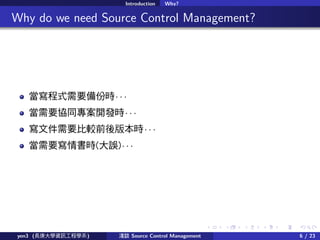 . . . . . .
Introduction Why?
.. Why do we need Source Control Management?
ʽҪݕr  
Ҫfͬ_lr  
ļҪ^ǰ汾r  
Ҫr(`)  
yen3 (LWYӍ̌Wϵ) \Մ Source Control Management 6 / 23
 