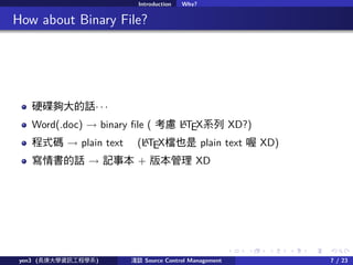. . . . . .
Introduction Why?
.. How about Binary File?
ӲԒ  
Word(.doc)  binary ?le ( ] LATEXϵ XD?)
ʽa  plain text (LATEXnҲ plain text  XD)
Ԓ  ӛ± + 汾 XD
yen3 (LWYӍ̌Wϵ) \Մ Source Control Management 7 / 23
 