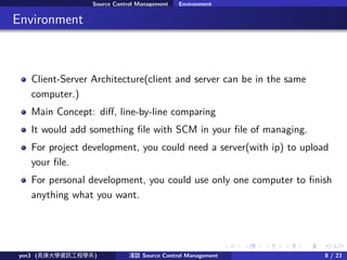 . . . . . .
Source Control Management Environment
.. Environment
Client-Server Architecture(client and server can be in the same
computer.)
Main Concept: di?, line-by-line comparing
It would add something ?le with SCM in your ?le of managing.
For project development, you could need a server(with ip) to upload
your ?le.
For personal development, you could use only one computer to ?nish
anything what you want.
yen3 (LWYӍ̌Wϵ) \Մ Source Control Management 8 / 23
 