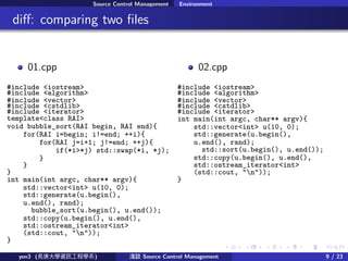 . . . . . .
Source Control Management Environment
.. di?: comparing two ?les
01.cpp
#include <iostream>
#include <algorithm>
#include <vector>
#include <cstdlib>
#include <iterator>
template<class RAI>
void bubble_sort(RAI begin, RAI end){
for(RAI i=begin; i!=end; ++i){
for(RAI j=i+1; j!=end; ++j){
if(*i>*j) std::swap(*i, *j);
}
}
}
int main(int argc, char** argv){
std::vector<int> u(10, 0);
std::generate(u.begin(),
u.end(), rand);
bubble_sort(u.begin(), u.end());
std::copy(u.begin(), u.end(),
std::ostream_iterator<int>
(std::cout, "n"));
}
02.cpp
#include <iostream>
#include <algorithm>
#include <vector>
#include <cstdlib>
#include <iterator>
int main(int argc, char** argv){
std::vector<int> u(10, 0);
std::generate(u.begin(),
u.end(), rand);
std::sort(u.begin(), u.end());
std::copy(u.begin(), u.end(),
std::ostream_iterator<int>
(std::cout, "n"));
}
yen3 (LWYӍ̌Wϵ) \Մ Source Control Management 9 / 23
 