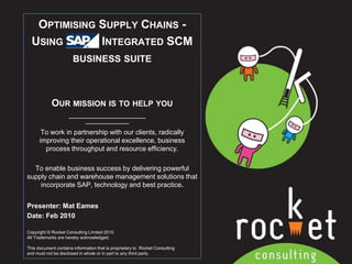 Optimising Supply Chains -Using   APs  Integrated SCM business suite Our mission is to help you To work in partnership with our clients, radically improving their operational excellence, business process throughput and resource efficiency. To enable business success by delivering powerful supply chain and warehouse management solutions that incorporate SAP, technology and best practice. Presenter: Mat Eames Date: Feb 2010 Copyright © Rocket Consulting Limited 2010. All Trademarks are hereby acknowledged.   This document contains information that is proprietary to  Rocket Consulting and must not be disclosed in whole or in part to any third party. 