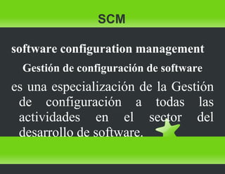 SCM software configuration management Gestión de configuración de software es una especialización de la Gestión de configuración a todas las actividades en el sector del desarrollo de software. 
