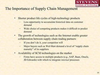 The Importance of Supply Chain Management  Shorter product life cycles of high-technology products Less opportunity to accumulate historical data on customer demand Wide choice of competing products makes it difficult to predict demand The growth of technologies such as the Internet enable greater collaboration between supply chain trading partners If you don’t do it, your competitor will Major buyers such as Wal-Mart demand a level of “supply chain maturity” of its suppliers Availability of SCM technologies on the market Firms have access to multiple products (e.g., SAP, Baan, Oracle, JD Edwards) with which to integrate  internal  processes 