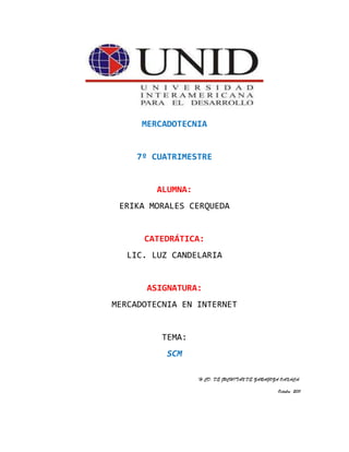 MERCADOTECNIA<br />7º CUATRIMESTRE<br />ALUMNA:<br />ERIKA MORALES CERQUEDA<br />CATEDRÁTICA:<br />LIC. LUZ CANDELARIA<br />ASIGNATURA:<br />MERCADOTECNIA EN INTERNET<br />TEMA:<br />SCM<br />H.CD. DE JUCHITAN DE ZARAGOZA OAXACA.<br />Octubre  2011<br />1148715-268605SCM (Administración de la cadena de suministro)SCM (Administración de la cadena de suministro)<br />2701290222250<br />288226459690Definición 00Definición <br />891540116205Es el conjunto de organizaciones e individuos involucrados en el flujo de productos, servicios, dinero y la información relacionada, desde su origen (proveedores) hasta el consumidor final.00Es el conjunto de organizaciones e individuos involucrados en el flujo de productos, servicios, dinero y la información relacionada, desde su origen (proveedores) hasta el consumidor final.<br />272034085725<br />66294093980Se trata de un modelo conceptual que integra todos los procesos ligados a proveedores, plantas de manufactura, centros de almacenamiento, distribuidores y detallistas con el objeto de que los bienes sean producidos y distribuidos en las cantidades adecuadas, en los lugares y en tiempos correctos, con rentabilidad para todas las entidades involucradas y cumpliendo con los niveles de servicio requeridos para satisfacer al consumidor final.00Se trata de un modelo conceptual que integra todos los procesos ligados a proveedores, plantas de manufactura, centros de almacenamiento, distribuidores y detallistas con el objeto de que los bienes sean producidos y distribuidos en las cantidades adecuadas, en los lugares y en tiempos correctos, con rentabilidad para todas las entidades involucradas y cumpliendo con los niveles de servicio requeridos para satisfacer al consumidor final.<br />2625089196215891540196215<br />3882390299720DESVENTAJASRequiere un esfuerzo de capacitación inicial de los involucrados.Requiere recursos (personal y equipamiento) no considerados previamente.Generalmente, al principio, produce una “pseudo burocratización” que desaparece luego, una vez que los procedimientos se optimizan y se adquiere la cultura del control.0DESVENTAJASRequiere un esfuerzo de capacitación inicial de los involucrados.Requiere recursos (personal y equipamiento) no considerados previamente.Generalmente, al principio, produce una “pseudo burocratización” que desaparece luego, una vez que los procedimientos se optimizan y se adquiere la cultura del control.<br />-41338512700VENTAJASSCM como una herramienta de control permite: El mantenimiento de la integridad de los elementos, en una atmósfera de cambio continuo. La evaluación y ejecución de los cambios, en un ambiente controlado.SCM como una herramienta de visibilidad permite: Que el estado de la configuración proporcione evidencia objetiva y concreta de la creación y evolución del producto. Que las inspecciones y auditorías de la configuración establezcan el estado de avance real del proyecto.SCM como una herramienta de reducción de costos permite: La reducción de los costos de desarrollo, ayudando a mantener el “orden” en el proyecto. La reducción de los costos de mantenimiento, asegurando la integridad del software en la operación, actualización y consistencia de toda la documentación.SCM como una herramienta de apoyo a la administración del proyecto permite: Que la efectividad de sus disciplinas se incremente proporcionalmente, en la medida que son parte explícita del día a día.0VENTAJASSCM como una herramienta de control permite: El mantenimiento de la integridad de los elementos, en una atmósfera de cambio continuo. La evaluación y ejecución de los cambios, en un ambiente controlado.SCM como una herramienta de visibilidad permite: Que el estado de la configuración proporcione evidencia objetiva y concreta de la creación y evolución del producto. Que las inspecciones y auditorías de la configuración establezcan el estado de avance real del proyecto.SCM como una herramienta de reducción de costos permite: La reducción de los costos de desarrollo, ayudando a mantener el “orden” en el proyecto. La reducción de los costos de mantenimiento, asegurando la integridad del software en la operación, actualización y consistencia de toda la documentación.SCM como una herramienta de apoyo a la administración del proyecto permite: Que la efectividad de sus disciplinas se incremente proporcionalmente, en la medida que son parte explícita del día a día.<br />¿Qué es una administración de redes de suministro?<br />La red de organizaciones interdependientes y conectadas, que trabajan de forma coordinada para controlar, gestionar y mejorar el flujo de materiales e información desde los suministradores de materia prima hasta los clientes finales”.<br />¿Qué es el efecto bullwhip?<br />Es la tendencia a una excesiva fluctuación de los inventarios y pedidos que se reciben en los niveles quot;
upstreamquot;
, o primarios de las cadenas de suministro.<br />Varias compañías que están en entornos cómo los descritos han observado que la información sobre la demanda se distorsiona a medida que nos alejamos del eslabón del consumidor. También se ha detectado que la estacionalidad de la demanda percibida y los errores de previsión de la demanda se incrementan a medida que subimos en la cadena de suministro. Esta distorsión en la información se conoce con el nombre de efecto bullwhip<br />En que consiste la configuración de una red de distribución: número y localización de proveedores, instalaciones de producción, centros de distribución, almacenes y clientes.<br />Estrategia de distribución: centralizado contra descentralizado, envío directo, muelle cruzado, empuje de las estrategias, logística de terceros.<br />Información de la administración: integra los sistemas y los procesos a través de la cadena de suministros para compartir la información valiosa, incluyendo señales de demanda, pronósticos, inventarios y transporte.<br />Gerencia de inventario: cantidad y localización de inventario, incluyendo las materias primas, productos en proceso y mercancías acabadas.<br />Bibliografía<br />http://www.slideshare.net/kiberley/supply-chain-management-scm-o-gestin-de-la-cadena-de-suministro-3602900.<br />http://upcommons.upc.edu/e-prints/bitstream/2117/378/1/16%20Benedito.pdf<br />http://www.monografias.com/trabajos43/administracion-redes/administracion-redes.shtml<br />www.gestiopolis.com/delta/term/TER165.html<br />