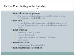 Factors Contributing to the Bullwhip  Demand forecasting practices Min-max inventory management (reorder points to bring inventory up to predicted levels) Lead time Longer lead times lead to greater variability in estimates of average demand, thus increasing variability and safety stock costs Batch ordering Peaks and valleys in orders Fixed ordering costs Impact of transportation costs (e.g., fuel costs) Sales quotas Price fluctuations Promotion and discount policies Lack of centralized information 