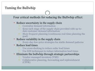 Taming the Bullwhip Reduce uncertainty in the supply chain Centralize demand information Keep each stage of the supply chain provided with up-to-date customer demand information More frequent planning (continuous real-time planning the goal)  Reduce variability in the supply chain Every-day-low-price strategies for stable demand patterns Reduce lead times Use cross-docking to reduce order lead times Use EDI techniques to reduce information lead times Eliminate the bullwhip through strategic partnerships Vendor-managed inventory (VMI) Collaborative planning, forecasting and replenishment (CPFR) Four critical methods for reducing the Bullwhip effect: 