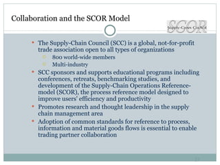 Collaboration and the SCOR Model The Supply-Chain Council (SCC) is a global, not-for-profit trade association open to all types of organizations 800 world-wide members Multi-industry SCC sponsors and supports educational programs including conferences, retreats, benchmarking studies, and development of the Supply-Chain Operations Reference-model (SCOR), the process reference model designed to improve users' efficiency and productivity Promotes research and thought leadership in the supply chain management area Adoption of common standards for reference to process, information and material goods flows is essential to enable trading partner collaboration 