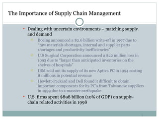 The Importance of Supply Chain Management  Dealing with uncertain environments – matching supply and demand Boeing announced a $2.6 billion write-off in 1997 due to “raw materials shortages, internal and supplier parts shortages and productivity inefficiencies” U.S Surgical Corporation announced a $22 million loss in 1993 due to “larger than anticipated inventories on the shelves of hospitals” IBM sold out its supply of its new Aptiva PC in 1994 costing it millions in potential revenue Hewlett-Packard and Dell found it difficult to obtain important components for its PC’s from Taiwanese suppliers in 1999 due to a massive earthquake U.S. firms spent $898 billion (10% of GDP) on supply-chain related activities in 1998 