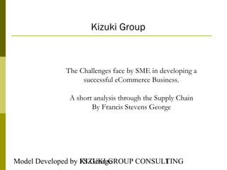 Kizuki Group



            The Challenges face by SME in developing a
                 successful eCommerce Business.

             A short analysis through the Supply Chain
                    By Francis Stevens George




Model Developed by FS George
                   KIZUKI GROUP CONSULTING
                                      1
 