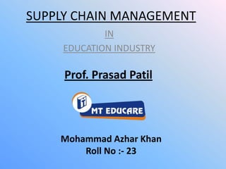 SUPPLY CHAIN MANAGEMENT
             IN
     EDUCATION INDUSTRY

     Prof. Prasad Patil




    Mohammad Azhar Khan
        Roll No :- 23
 
