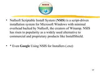 • Nullsoft Scriptable Install System (NSIS) is a script-driven
installation system for Microsoft Windows with minimal
overhead backed by Nullsoft, the creators of Winamp. NSIS
has risen to popularity as a widely used alternative to
commercial and proprietary products like InstallShield.
• * Even Google Using NSIS for Installers (.exe)
17
 