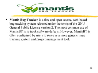 • Mantis Bug Tracker is a free and open source, web-based
bug tracking system released under the terms of the GNU
General Public License version 2. The most common use of
MantisBT is to track software defects. However, MantisBT is
often configured by users to serve as a more generic issue
tracking system and project management tool.
18
 