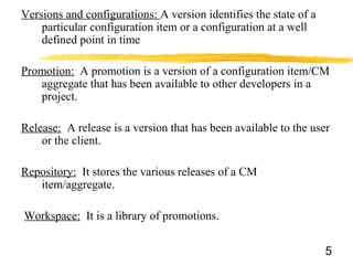 Versions and configurations: A version identifies the state of a
particular configuration item or a configuration at a well
defined point in time
Promotion: A promotion is a version of a configuration item/CM
aggregate that has been available to other developers in a
project.
Release: A release is a version that has been available to the user
or the client.
Repository: It stores the various releases of a CM
item/aggregate.
Workspace: It is a library of promotions.
5
 