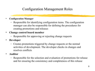 Configuration Management Roles
• Configuration Manager
– Responsible for identifying configuration items. The configuration
manager can also be responsible for defining the procedures for
creating promotions and releases
• Change control board member
– Responsible for approving or rejecting change requests
• Developer
– Creates promotions triggered by change requests or the normal
activities of development. The developer checks in changes and
resolves conflicts
• Auditor
– Responsible for the selection and evaluation of promotions for release
and for ensuring the consistency and completeness of this release
8
 