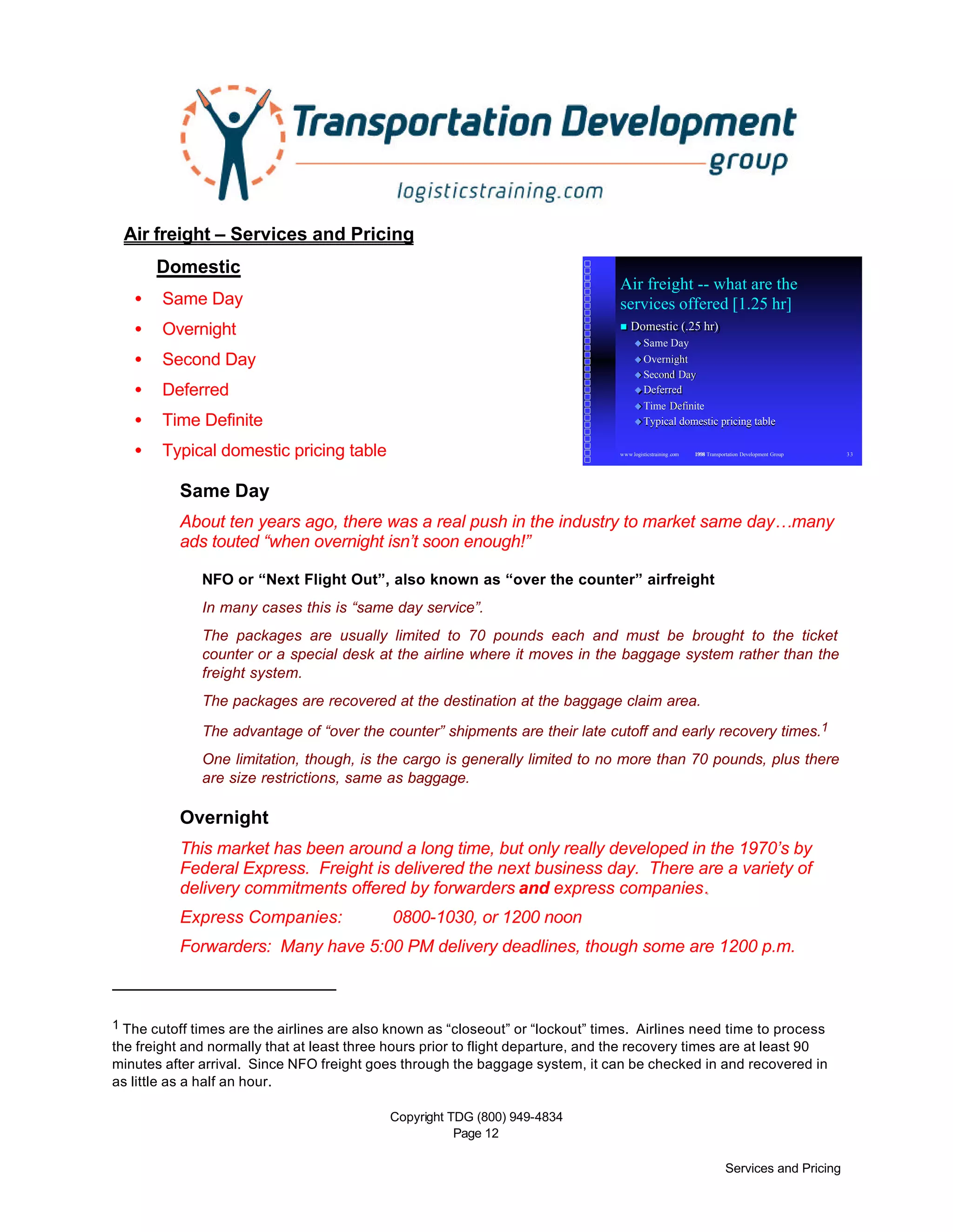 Copyright TDG (800) 949-4834
Page 12
Services and Pricing
www.logisticstraining .com © 1998 Transportation Development Group 33
Air freight -- what are the
services offered [1.25 hr]
nn Domestic (.25 hr)Domestic (.25 hr)
uu Same DaySame Day
uu OvernightOvernight
uu Second DaySecond Day
uu DeferredDeferred
uu Time DefiniteTime Definite
uu Typical domestic pricing tableTypical domestic pricing table
Air freight – Services and Pricing
Domestic
• Same Day
• Overnight
• Second Day
• Deferred
• Time Definite
• Typical domestic pricing table
Same Day
About ten years ago, there was a real push in the industry to market same day…many
ads touted “when overnight isn’t soon enough!”
NFO or “Next Flight Out”, also known as “over the counter” airfreight
In many cases this is “same day service”.
The packages are usually limited to 70 pounds each and must be brought to the ticket
counter or a special desk at the airline where it moves in the baggage system rather than the
freight system.
The packages are recovered at the destination at the baggage claim area.
The advantage of “over the counter” shipments are their late cutoff and early recovery times.1
One limitation, though, is the cargo is generally limited to no more than 70 pounds, plus there
are size restrictions, same as baggage.
Overnight
This market has been around a long time, but only really developed in the 1970’s by
Federal Express. Freight is delivered the next business day. There are a variety of
delivery commitments offered by forwarders and express companies..
Express Companies: 0800-1030, or 1200 noon
Forwarders: Many have 5:00 PM delivery deadlines, though some are 1200 p.m.
1 The cutoff times are the airlines are also known as “closeout” or “lockout” times. Airlines need time to process
the freight and normally that at least three hours prior to flight departure, and the recovery times are at least 90
minutes after arrival. Since NFO freight goes through the baggage system, it can be checked in and recovered in
as little as a half an hour.
 