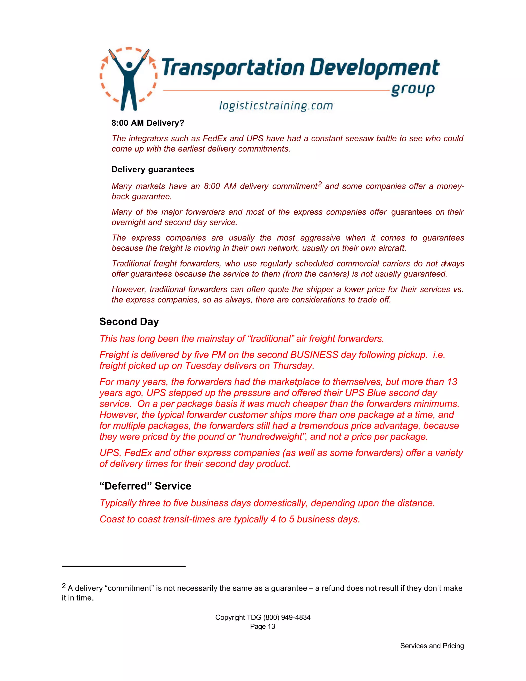 Copyright TDG (800) 949-4834
Page 13
Services and Pricing
8:00 AM Delivery?
The integrators such as FedEx and UPS have had a constant seesaw battle to see who could
come up with the earliest delivery commitments.
Delivery guarantees
Many markets have an 8:00 AM delivery commitment2 and some companies offer a money-
back guarantee.
Many of the major forwarders and most of the express companies offer guarantees on their
overnight and second day service.
The express companies are usually the most aggressive when it comes to guarantees
because the freight is moving in their own network, usually on their own aircraft.
Traditional freight forwarders, who use regularly scheduled commercial carriers do not always
offer guarantees because the service to them (from the carriers) is not usually guaranteed.
However, traditional forwarders can often quote the shipper a lower price for their services vs.
the express companies, so as always, there are considerations to trade off.
Second Day
This has long been the mainstay of “traditional” air freight forwarders.
Freight is delivered by five PM on the second BUSINESS day following pickup. i.e.
freight picked up on Tuesday delivers on Thursday.
For many years, the forwarders had the marketplace to themselves, but more than 13
years ago, UPS stepped up the pressure and offered their UPS Blue second day
service. On a per package basis it was much cheaper than the forwarders minimums.
However, the typical forwarder customer ships more than one package at a time, and
for multiple packages, the forwarders still had a tremendous price advantage, because
they were priced by the pound or “hundredweight”, and not a price per package.
UPS, FedEx and other express companies (as well as some forwarders) offer a variety
of delivery times for their second day product.
“Deferred” Service
Typically three to five business days domestically, depending upon the distance.
Coast to coast transit-times are typically 4 to 5 business days.
2 A delivery “commitment” is not necessarily the same as a guarantee – a refund does not result if they don’t make
it in time.
 