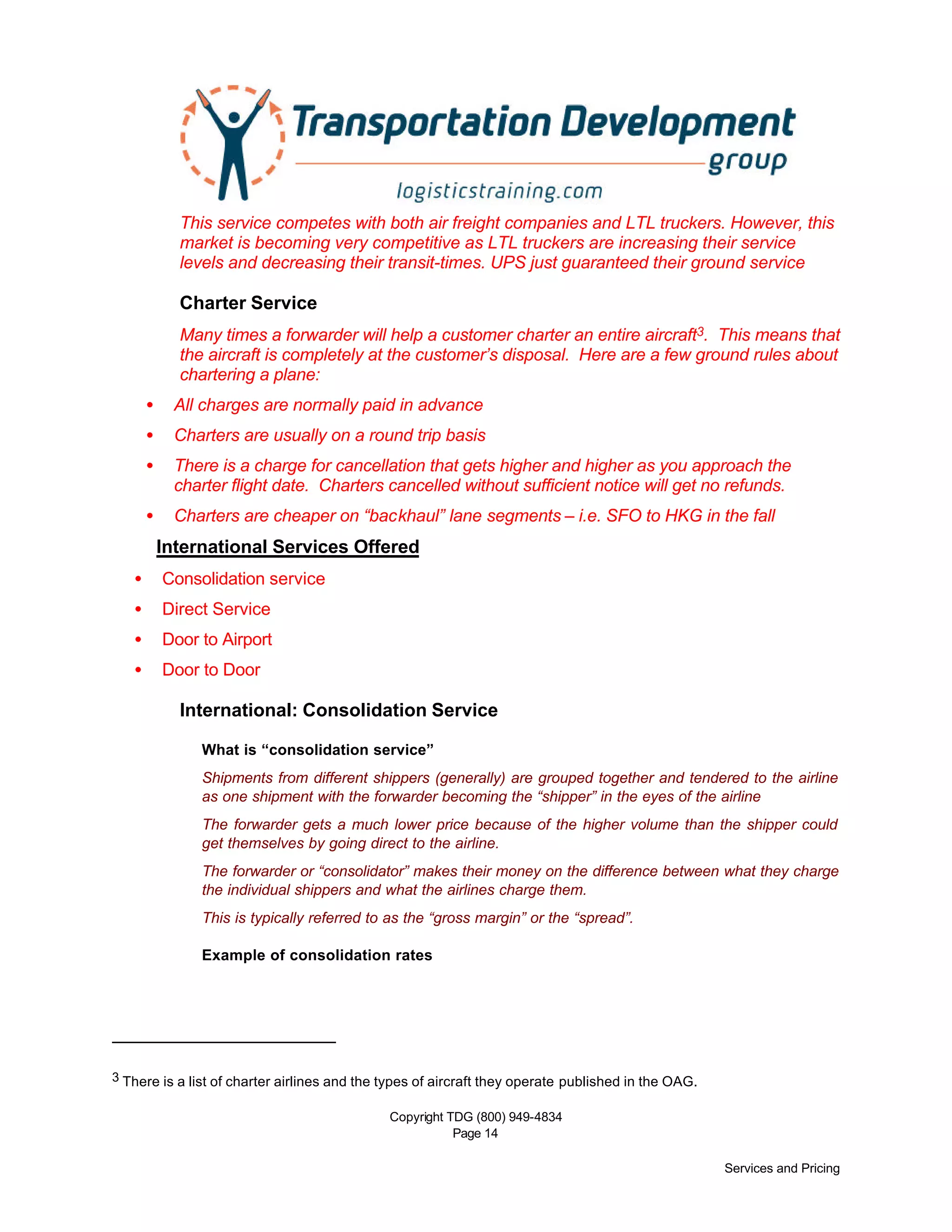 Copyright TDG (800) 949-4834
Page 14
Services and Pricing
This service competes with both air freight companies and LTL truckers. However, this
market is becoming very competitive as LTL truckers are increasing their service
levels and decreasing their transit-times. UPS just guaranteed their ground service
Charter Service
Many times a forwarder will help a customer charter an entire aircraft3. This means that
the aircraft is completely at the customer’s disposal. Here are a few ground rules about
chartering a plane:
• All charges are normally paid in advance
• Charters are usually on a round trip basis
• There is a charge for cancellation that gets higher and higher as you approach the
charter flight date. Charters cancelled without sufficient notice will get no refunds.
• Charters are cheaper on “backhaul” lane segments – i.e. SFO to HKG in the fall
International Services Offered
• Consolidation service
• Direct Service
• Door to Airport
• Door to Door
International: Consolidation Service
What is “consolidation service”
Shipments from different shippers (generally) are grouped together and tendered to the airline
as one shipment with the forwarder becoming the “shipper” in the eyes of the airline
The forwarder gets a much lower price because of the higher volume than the shipper could
get themselves by going direct to the airline.
The forwarder or “consolidator” makes their money on the difference between what they charge
the individual shippers and what the airlines charge them.
This is typically referred to as the “gross margin” or the “spread”.
Example of consolidation rates
3 There is a list of charter airlines and the types of aircraft they operate published in the OAG.
 