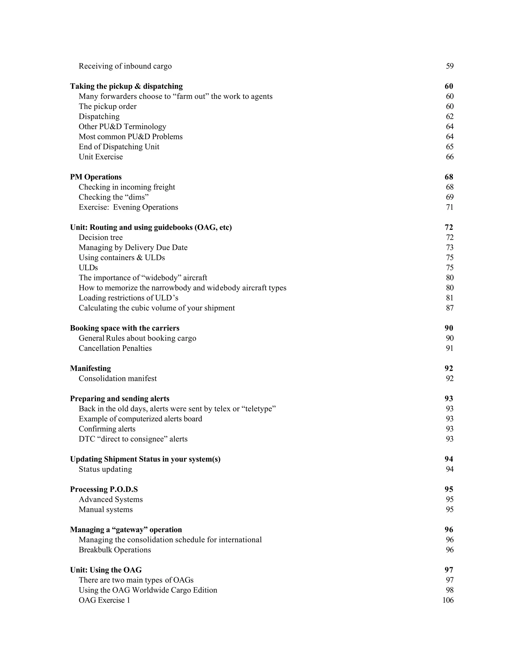 Receiving of inbound cargo 59
Taking the pickup & dispatching 60
Many forwarders choose to “farm out” the work to agents 60
The pickup order 60
Dispatching 62
Other PU&D Terminology 64
Most common PU&D Problems 64
End of Dispatching Unit 65
Unit Exercise 66
PM Operations 68
Checking in incoming freight 68
Checking the “dims” 69
Exercise: Evening Operations 71
Unit: Routing and using guidebooks (OAG, etc) 72
Decision tree 72
Managing by Delivery Due Date 73
Using containers & ULDs 75
ULDs 75
The importance of “widebody” aircraft 80
How to memorize the narrowbody and widebody aircraft types 80
Loading restrictions of ULD’s 81
Calculating the cubic volume of your shipment 87
Booking space with the carriers 90
General Rules about booking cargo 90
Cancellation Penalties 91
Manifesting 92
Consolidation manifest 92
Preparing and sending alerts 93
Back in the old days, alerts were sent by telex or “teletype” 93
Example of computerized alerts board 93
Confirming alerts 93
DTC “direct to consignee” alerts 93
Updating Shipment Status in your system(s) 94
Status updating 94
Processing P.O.D.S 95
Advanced Systems 95
Manual systems 95
Managing a “gateway” operation 96
Managing the consolidation schedule for international 96
Breakbulk Operations 96
Unit: Using the OAG 97
There are two main types of OAGs 97
Using the OAG Worldwide Cargo Edition 98
OAG Exercise 1 106
 