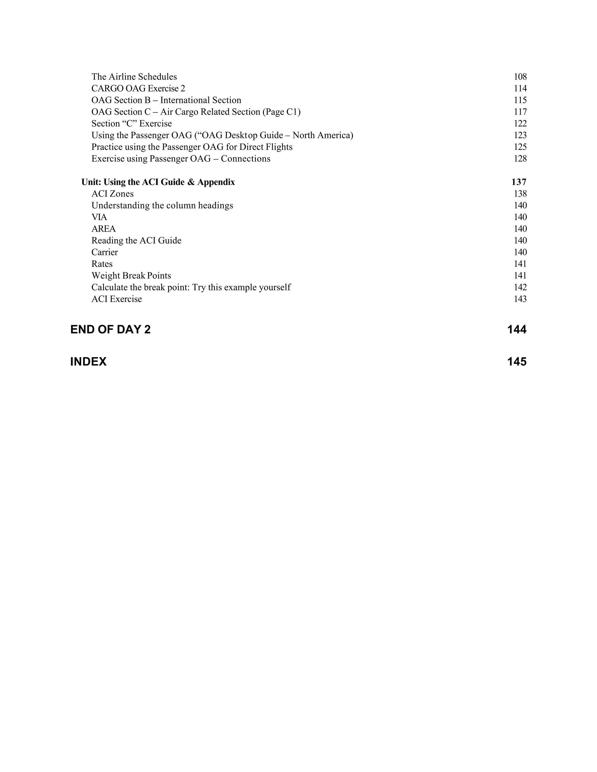 The Airline Schedules 108
CARGO OAG Exercise 2 114
OAG Section B – International Section 115
OAG Section C – Air Cargo Related Section (Page C1) 117
Section “C” Exercise 122
Using the Passenger OAG (“OAG Desktop Guide – North America) 123
Practice using the Passenger OAG for Direct Flights 125
Exercise using Passenger OAG – Connections 128
Unit: Using the ACI Guide & Appendix 137
ACI Zones 138
Understanding the column headings 140
VIA 140
AREA 140
Reading the ACI Guide 140
Carrier 140
Rates 141
Weight Break Points 141
Calculate the break point: Try this example yourself 142
ACI Exercise 143
END OF DAY 2 144
INDEX 145
 