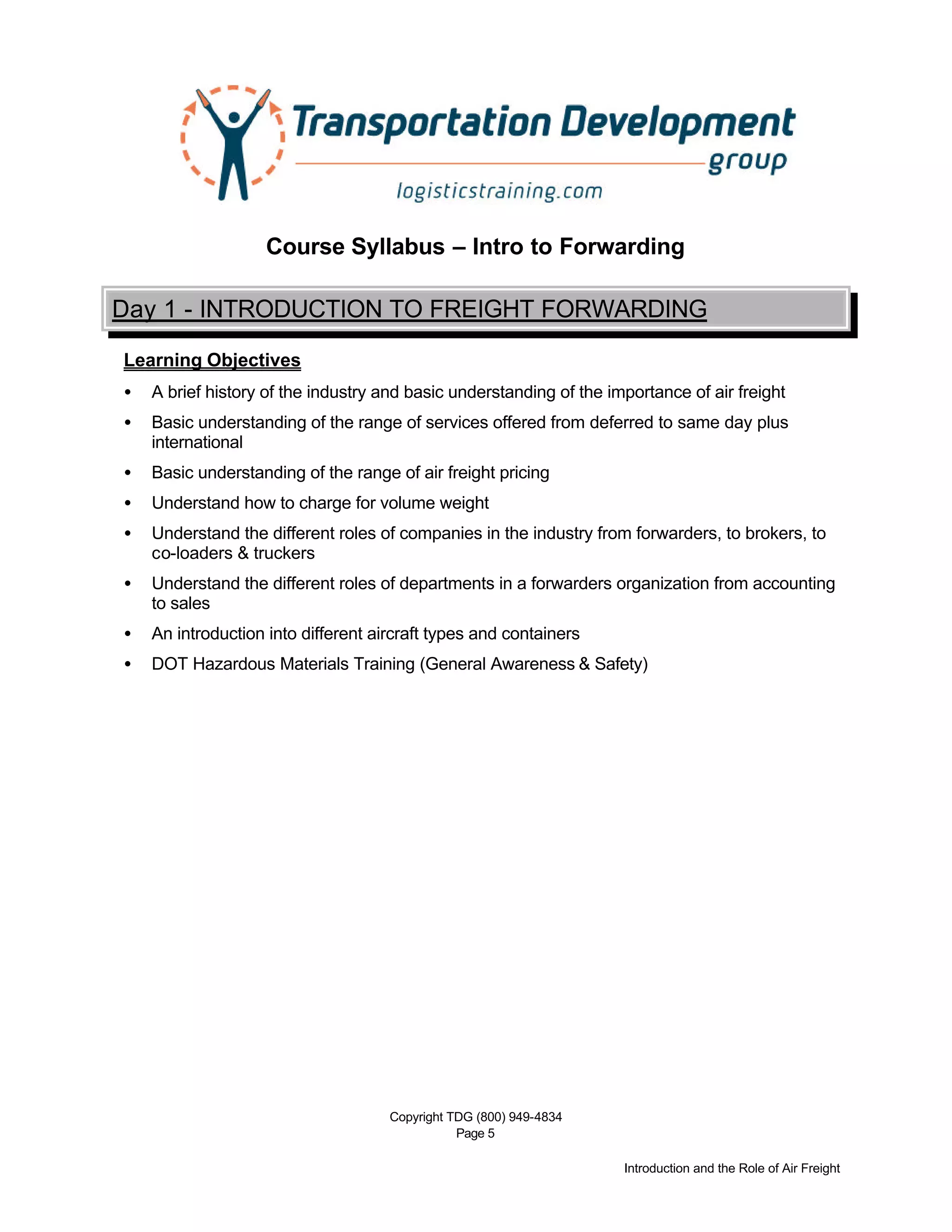 Copyright TDG (800) 949-4834
Page 5
Introduction and the Role of Air Freight
Course Syllabus – Intro to Forwarding
Day 1 - INTRODUCTION TO FREIGHT FORWARDING
Learning Objectives
• A brief history of the industry and basic understanding of the importance of air freight
• Basic understanding of the range of services offered from deferred to same day plus
international
• Basic understanding of the range of air freight pricing
• Understand how to charge for volume weight
• Understand the different roles of companies in the industry from forwarders, to brokers, to
co-loaders & truckers
• Understand the different roles of departments in a forwarders organization from accounting
to sales
• An introduction into different aircraft types and containers
• DOT Hazardous Materials Training (General Awareness & Safety)
 