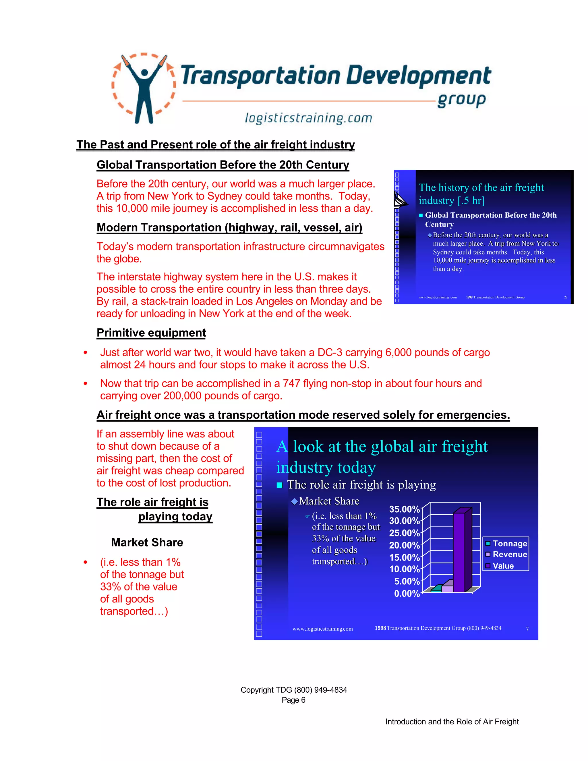 Copyright TDG (800) 949-4834
Page 6
Introduction and the Role of Air Freight
www. logisticstraining .com © 1998 Transportation Development Group 22
The history of the air freight
industry [.5 hr]
n Global Transportation Before the 20th
Century
uuBefore the 20th century, our world was aBefore the 20th century, our world was a
much larger place. A trip from New York tomuch larger place. A trip from New York to
Sydney could take months. Today, thisSydney could take months. Today, this
10,000 mile journey is accomplished in less10,000 mile journey is accomplished in less
than a day.than a day.
www.logisticstraining.com © 1998Transportation Development Group (800) 949-4834 7
A look at the global air freight
industry today
nn The role air freight is playingThe role air freight is playing
uuMarket ShareMarket Share
FF (i.e. less than 1%(i.e. less than 1%
of the tonnage butof the tonnage but
33% of the value33% of the value
of all goodsof all goods
transported…)transported…)
0.00%
5.00%
10.00%
15.00%
20.00%
25.00%
30.00%
35.00%
Tonnage
Revenue
Value
The Past and Present role of the air freight industry
Global Transportation Before the 20th Century
Before the 20th century, our world was a much larger place.
A trip from New York to Sydney could take months. Today,
this 10,000 mile journey is accomplished in less than a day.
Modern Transportation (highway, rail, vessel, air)
Today’s modern transportation infrastructure circumnavigates
the globe.
The interstate highway system here in the U.S. makes it
possible to cross the entire country in less than three days.
By rail, a stack-train loaded in Los Angeles on Monday and be
ready for unloading in New York at the end of the week.
Primitive equipment
• Just after world war two, it would have taken a DC-3 carrying 6,000 pounds of cargo
almost 24 hours and four stops to make it across the U.S.
• Now that trip can be accomplished in a 747 flying non-stop in about four hours and
carrying over 200,000 pounds of cargo.
Air freight once was a transportation mode reserved solely for emergencies.
If an assembly line was about
to shut down because of a
missing part, then the cost of
air freight was cheap compared
to the cost of lost production.
The role air freight is
playing today
Market Share
• (i.e. less than 1%
of the tonnage but
33% of the value
of all goods
transported…)
 