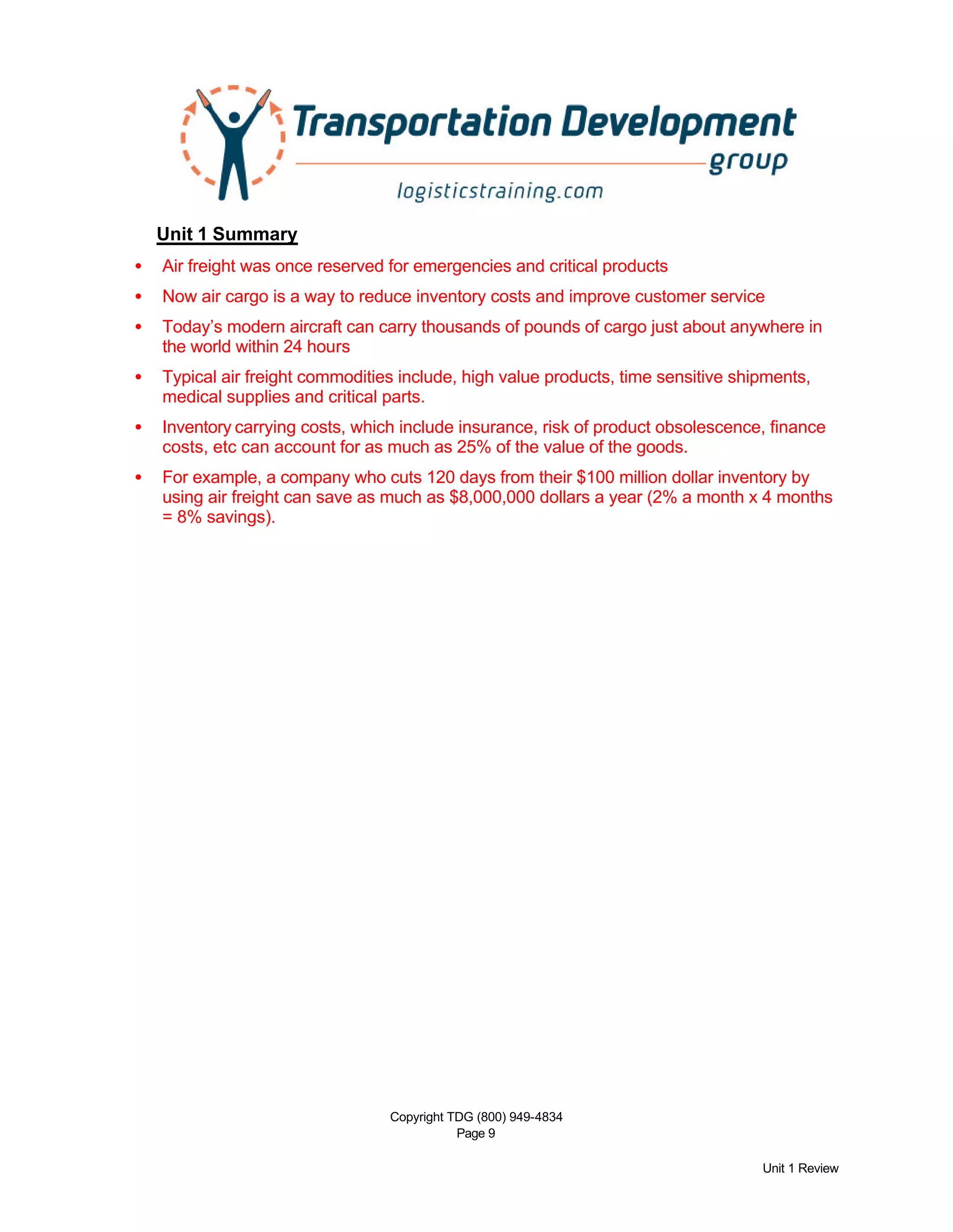 Copyright TDG (800) 949-4834
Page 9
Unit 1 Review
Unit 1 Summary
• Air freight was once reserved for emergencies and critical products
• Now air cargo is a way to reduce inventory costs and improve customer service
• Today’s modern aircraft can carry thousands of pounds of cargo just about anywhere in
the world within 24 hours
• Typical air freight commodities include, high value products, time sensitive shipments,
medical supplies and critical parts.
• Inventory carrying costs, which include insurance, risk of product obsolescence, finance
costs, etc can account for as much as 25% of the value of the goods.
• For example, a company who cuts 120 days from their $100 million dollar inventory by
using air freight can save as much as $8,000,000 dollars a year (2% a month x 4 months
= 8% savings).
 
