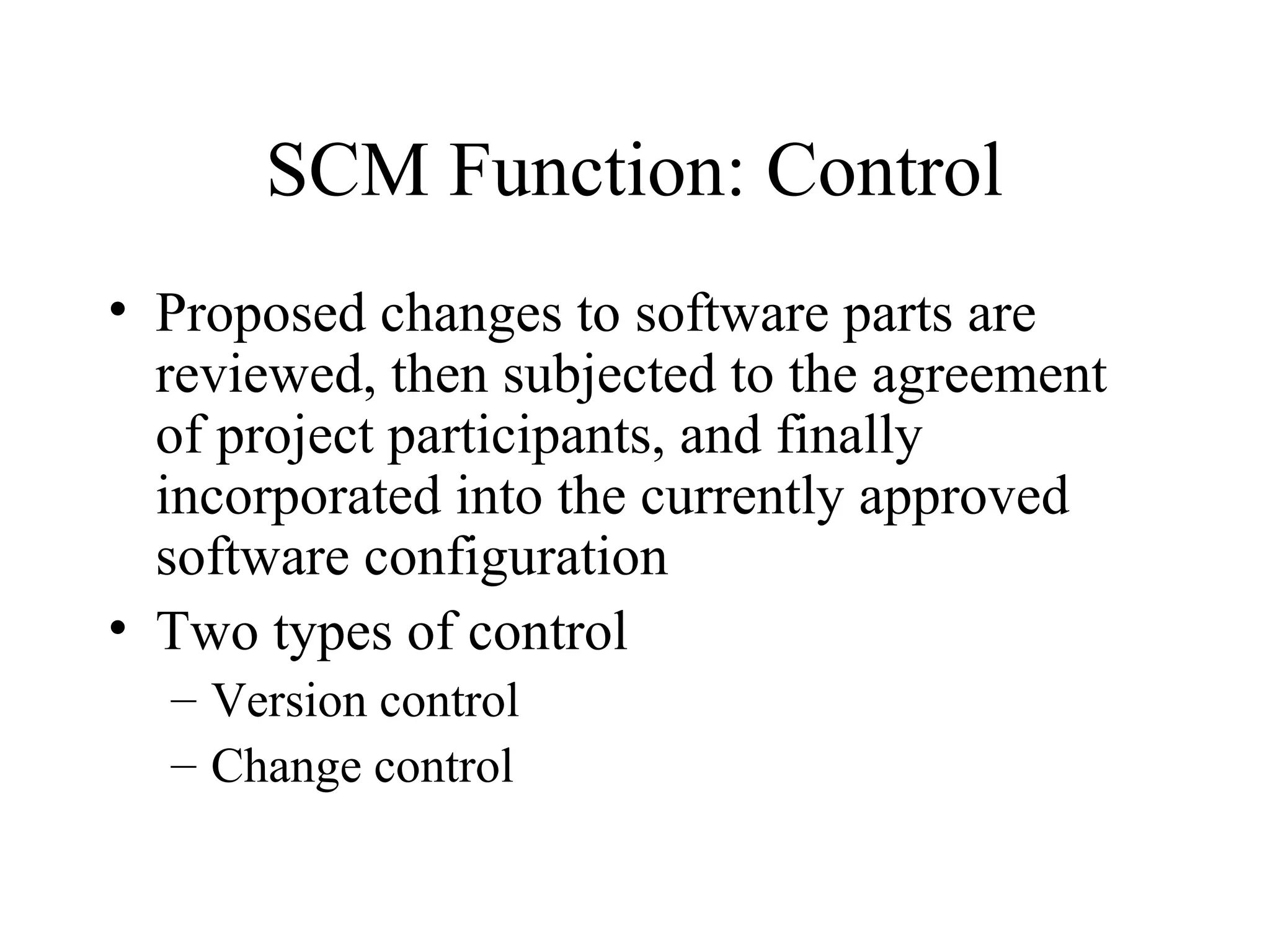 SCM Function: Control
• Proposed changes to software parts are
reviewed, then subjected to the agreement
of project participants, and finally
incorporated into the currently approved
software configuration
• Two types of control
– Version control
– Change control

 