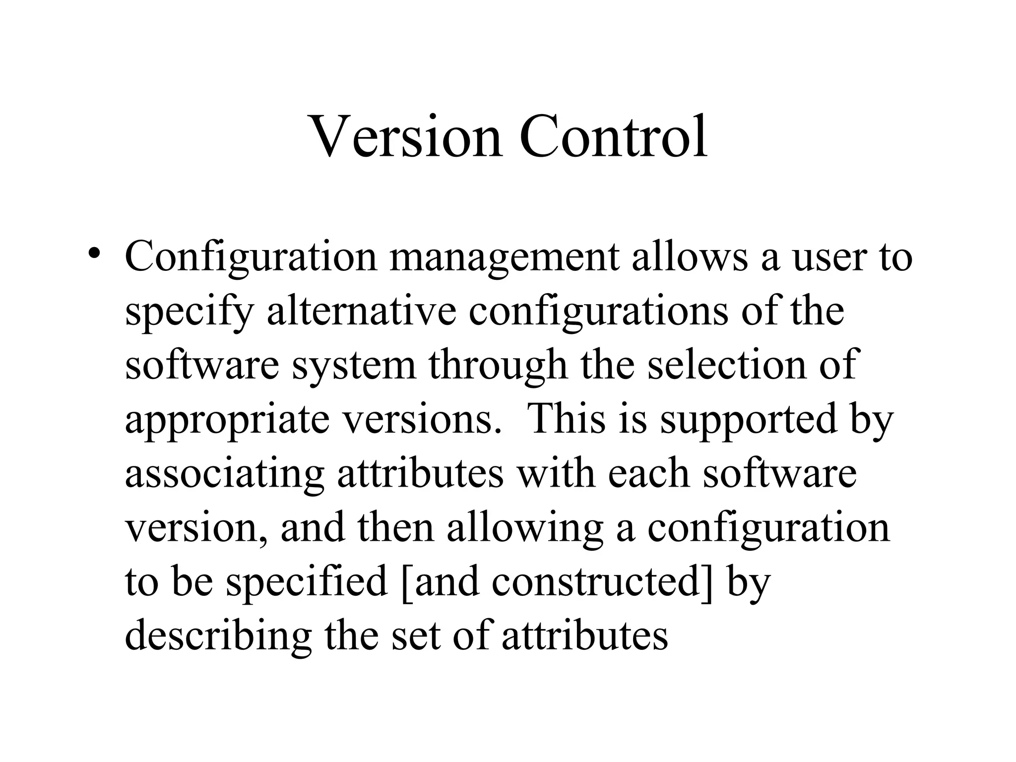 Version Control
• Configuration management allows a user to
specify alternative configurations of the
software system through the selection of
appropriate versions. This is supported by
associating attributes with each software
version, and then allowing a configuration
to be specified [and constructed] by
describing the set of attributes

 