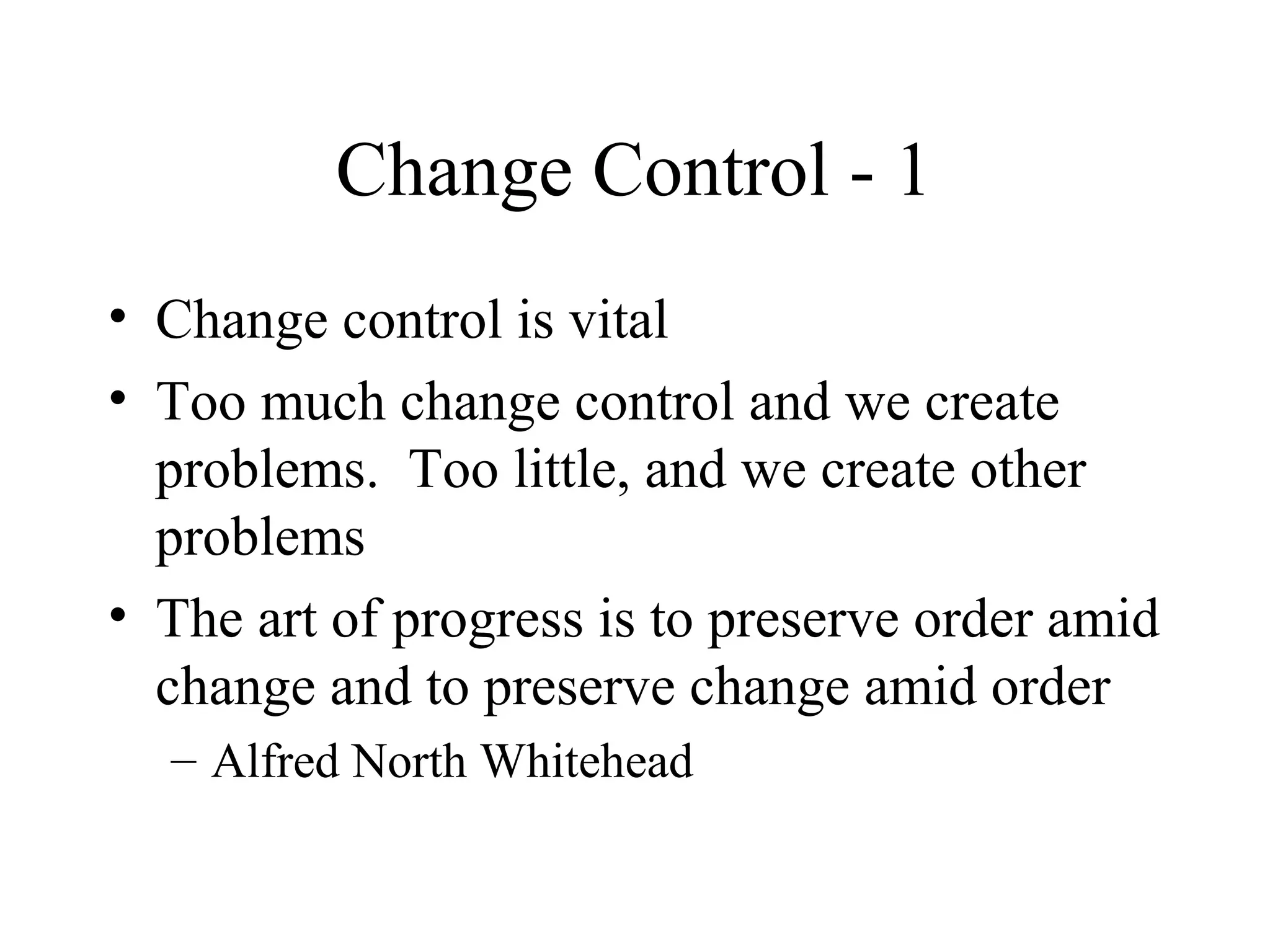 Change Control - 1
• Change control is vital
• Too much change control and we create
problems. Too little, and we create other
problems
• The art of progress is to preserve order amid
change and to preserve change amid order
– Alfred North Whitehead

 