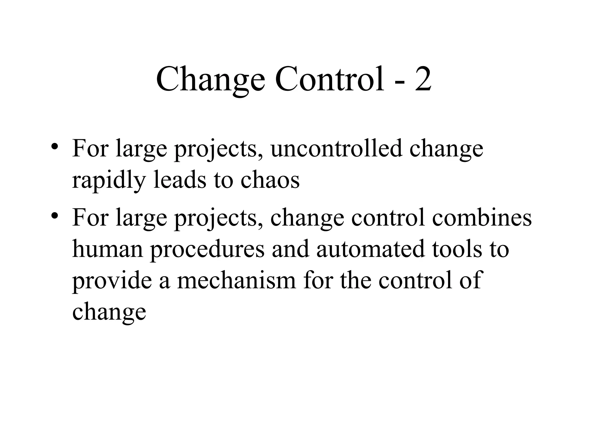 Change Control - 2
• For large projects, uncontrolled change
rapidly leads to chaos
• For large projects, change control combines
human procedures and automated tools to
provide a mechanism for the control of
change

 