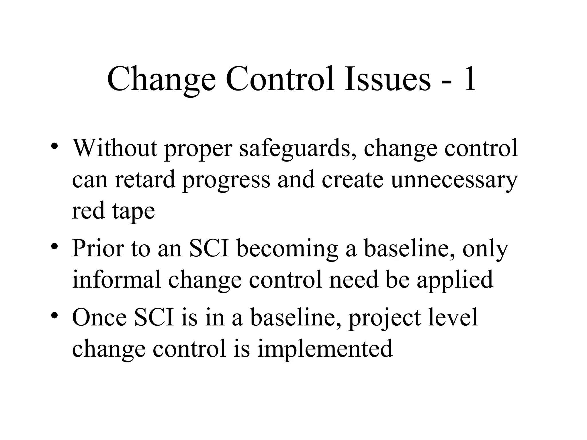 Change Control Issues - 1
• Without proper safeguards, change control
can retard progress and create unnecessary
red tape
• Prior to an SCI becoming a baseline, only
informal change control need be applied
• Once SCI is in a baseline, project level
change control is implemented

 