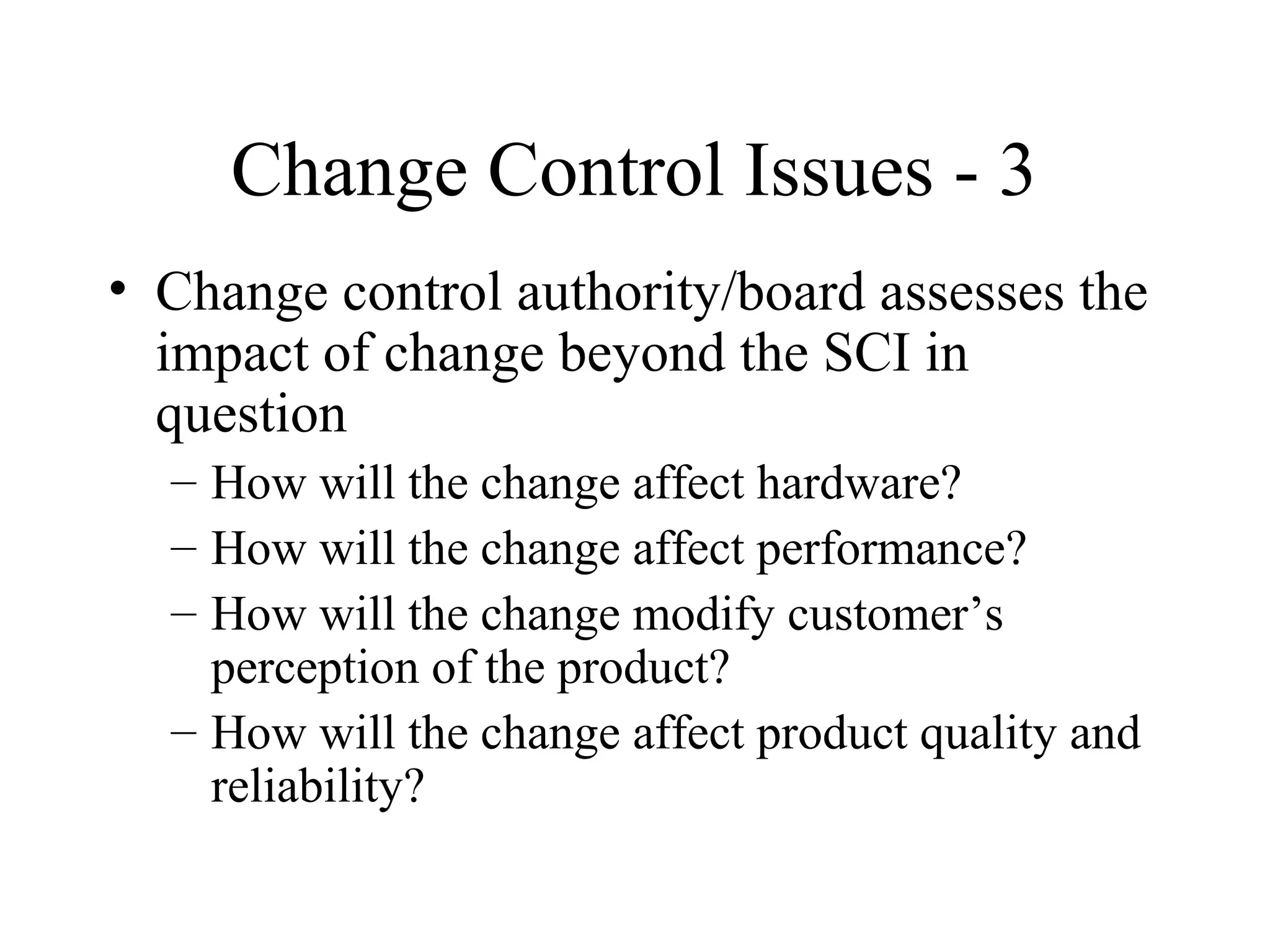 Change Control Issues - 3
• Change control authority/board assesses the
impact of change beyond the SCI in
question
– How will the change affect hardware?
– How will the change affect performance?
– How will the change modify customer’s
perception of the product?
– How will the change affect product quality and
reliability?

 