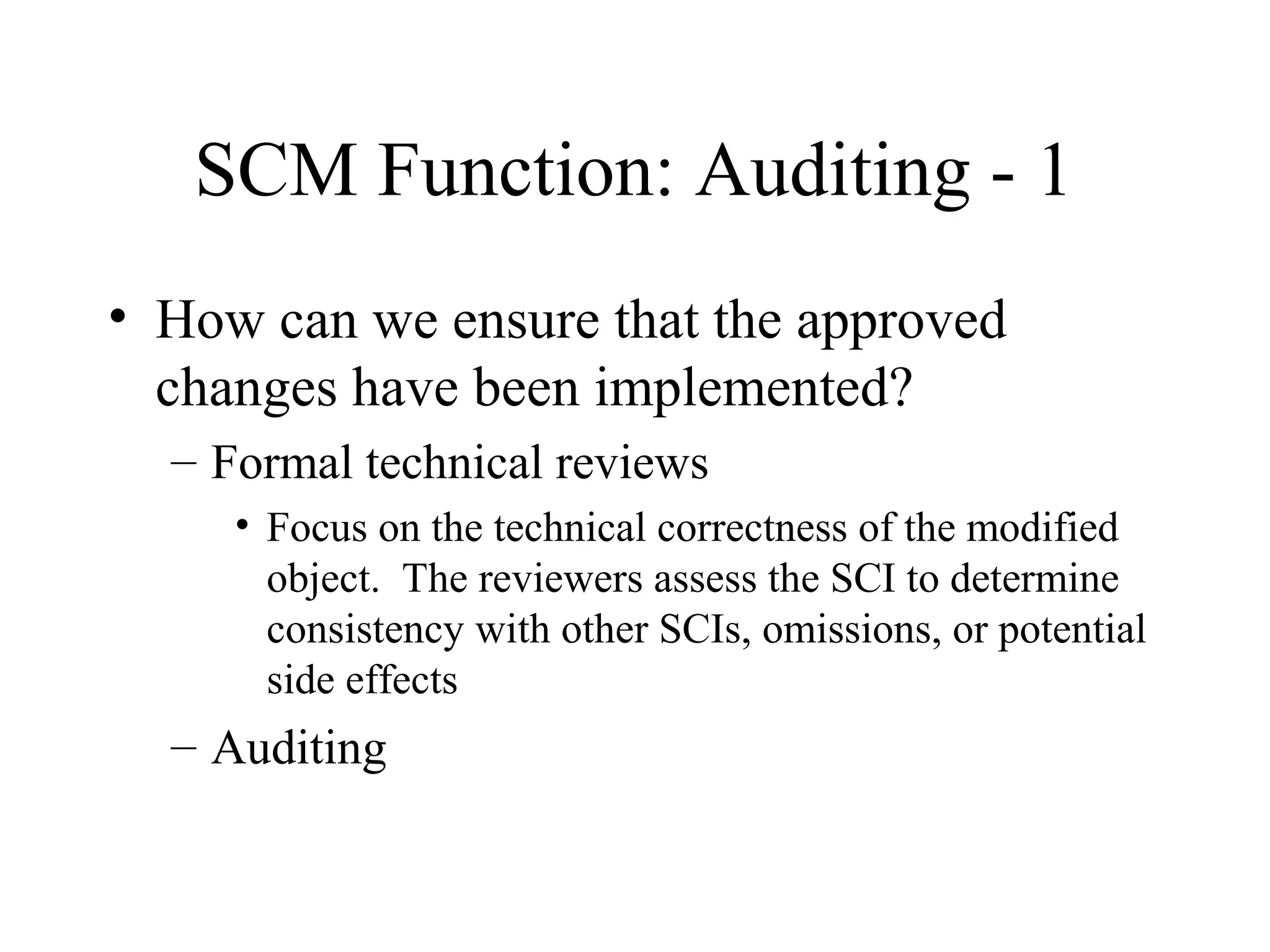 SCM Function: Auditing - 1
• How can we ensure that the approved
changes have been implemented?
– Formal technical reviews
• Focus on the technical correctness of the modified
object. The reviewers assess the SCI to determine
consistency with other SCIs, omissions, or potential
side effects

– Auditing

 
