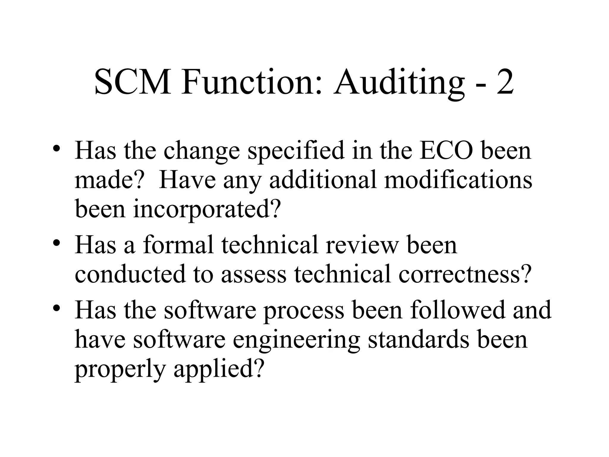 SCM Function: Auditing - 2
• Has the change specified in the ECO been
made? Have any additional modifications
been incorporated?
• Has a formal technical review been
conducted to assess technical correctness?
• Has the software process been followed and
have software engineering standards been
properly applied?

 
