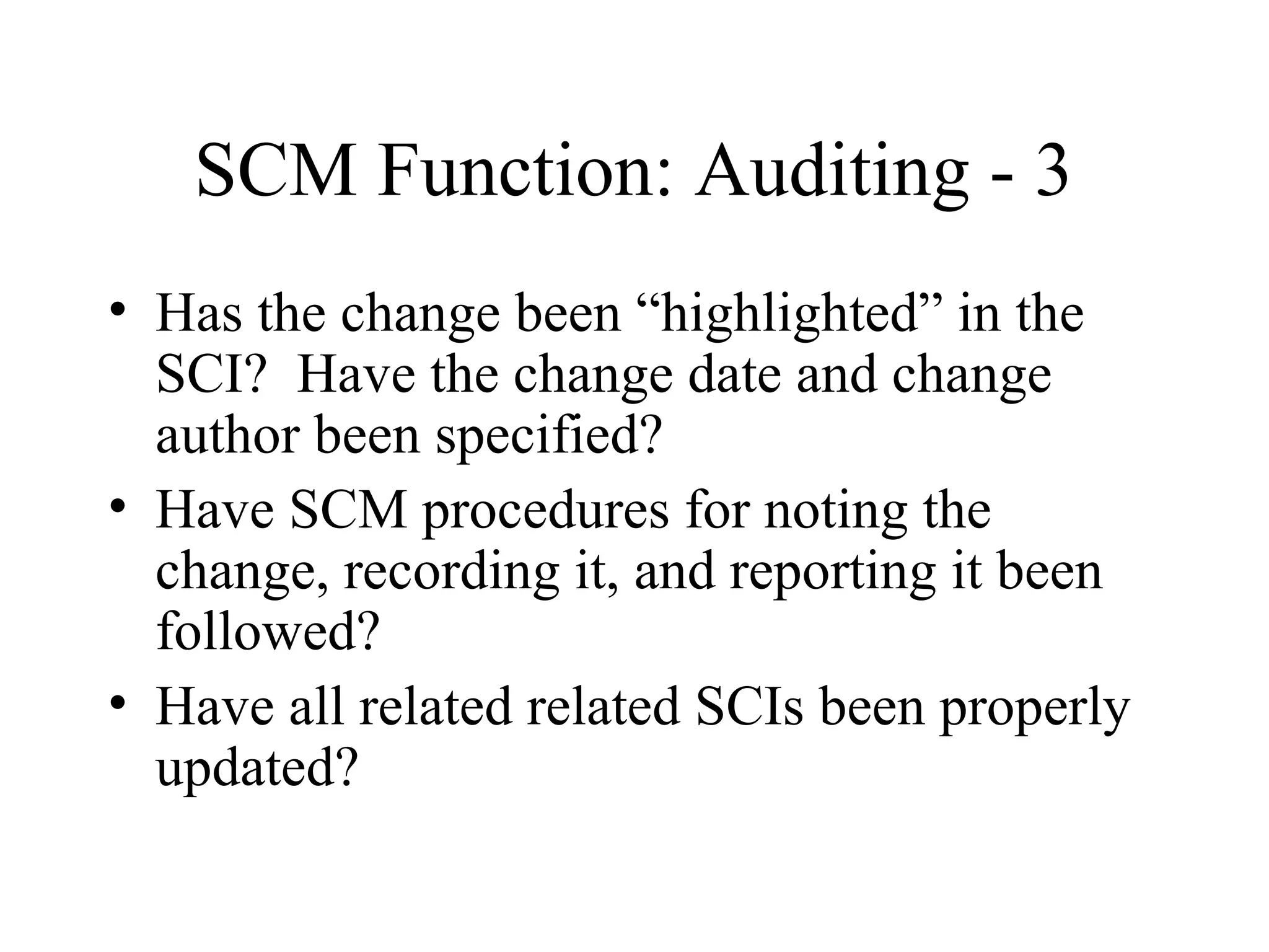 SCM Function: Auditing - 3
• Has the change been “highlighted” in the
SCI? Have the change date and change
author been specified?
• Have SCM procedures for noting the
change, recording it, and reporting it been
followed?
• Have all related related SCIs been properly
updated?

 
