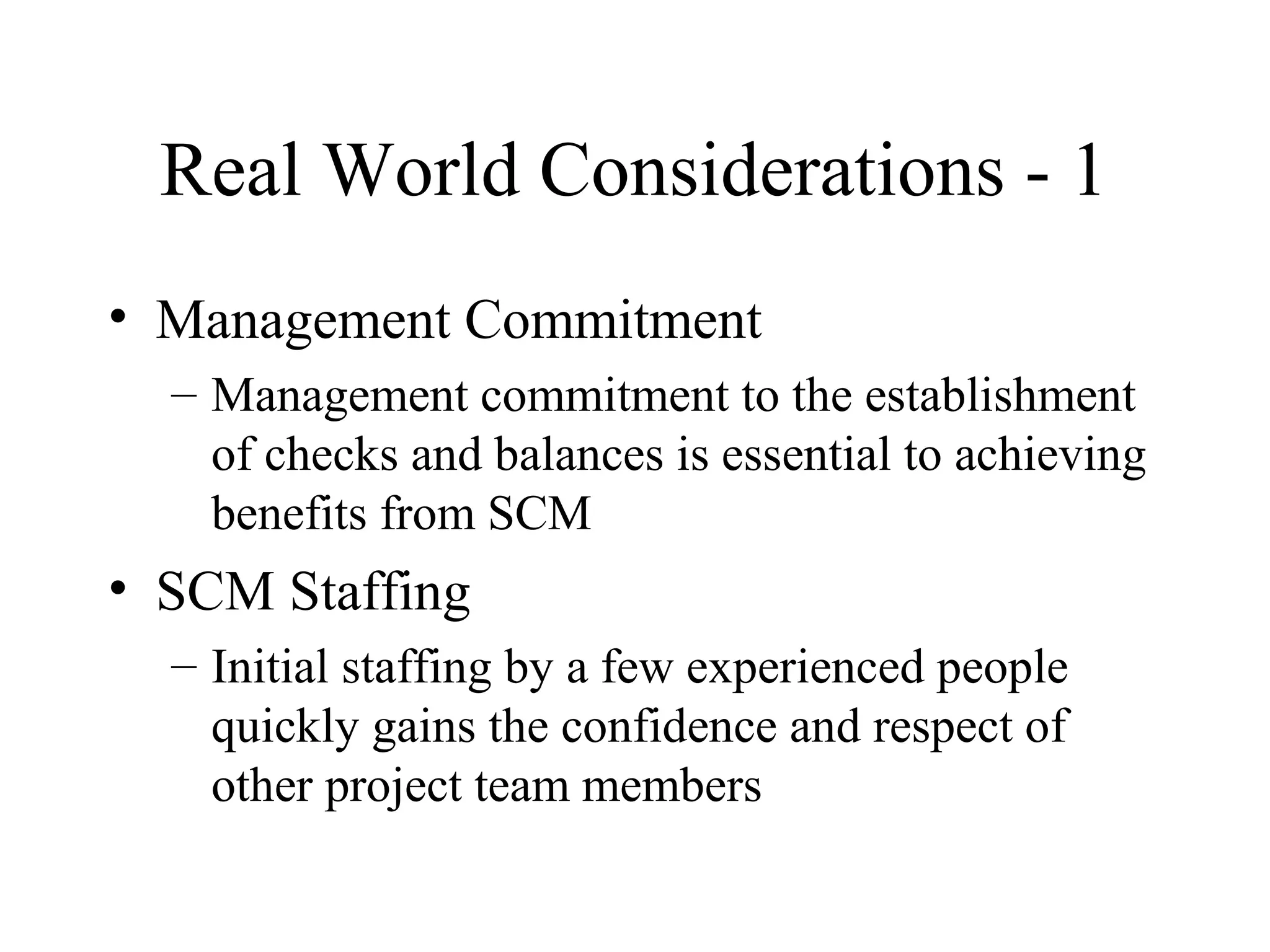 Real World Considerations - 1
• Management Commitment
– Management commitment to the establishment
of checks and balances is essential to achieving
benefits from SCM

• SCM Staffing
– Initial staffing by a few experienced people
quickly gains the confidence and respect of
other project team members

 