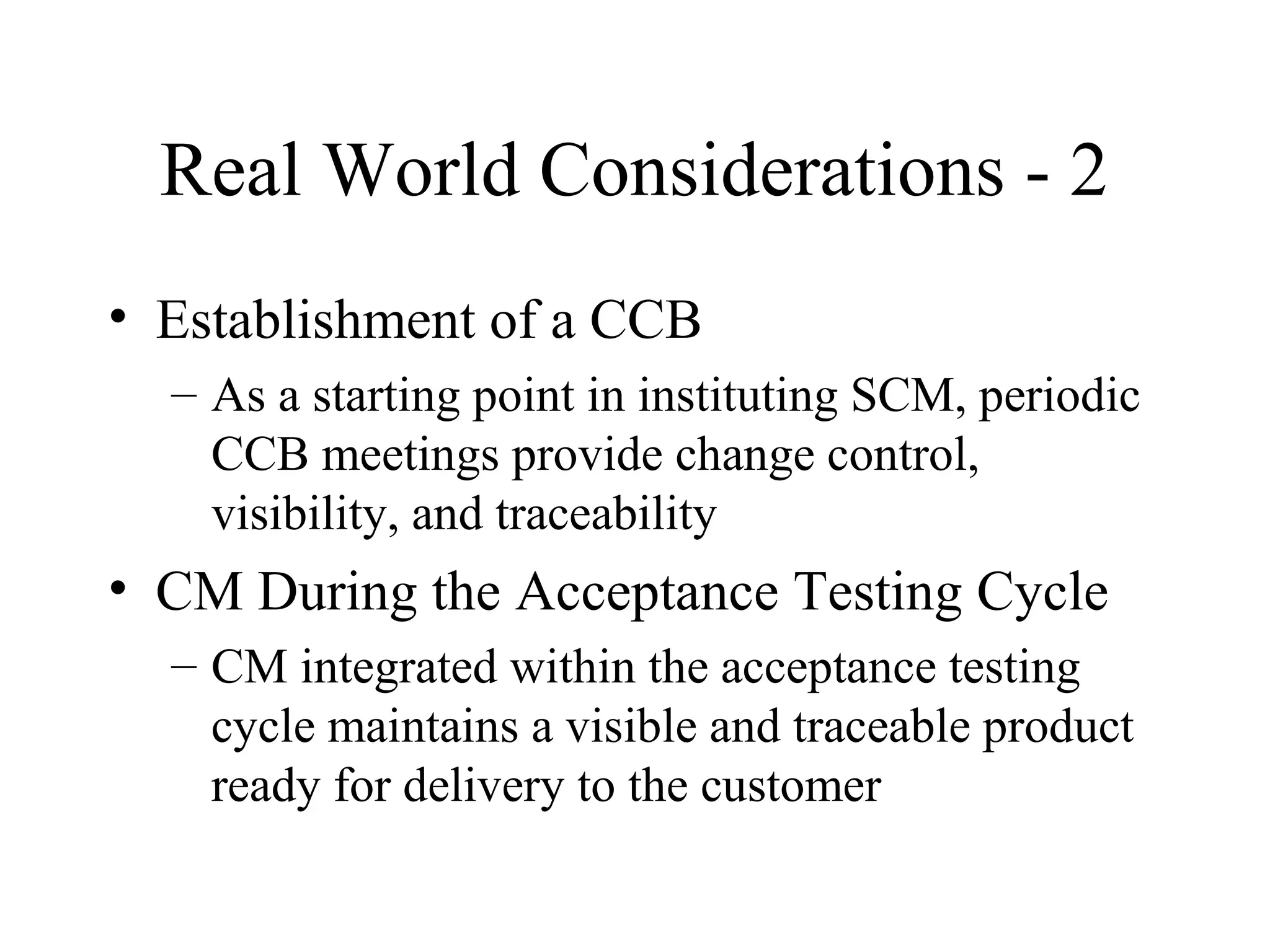 Real World Considerations - 2
• Establishment of a CCB
– As a starting point in instituting SCM, periodic
CCB meetings provide change control,
visibility, and traceability

• CM During the Acceptance Testing Cycle
– CM integrated within the acceptance testing
cycle maintains a visible and traceable product
ready for delivery to the customer

 