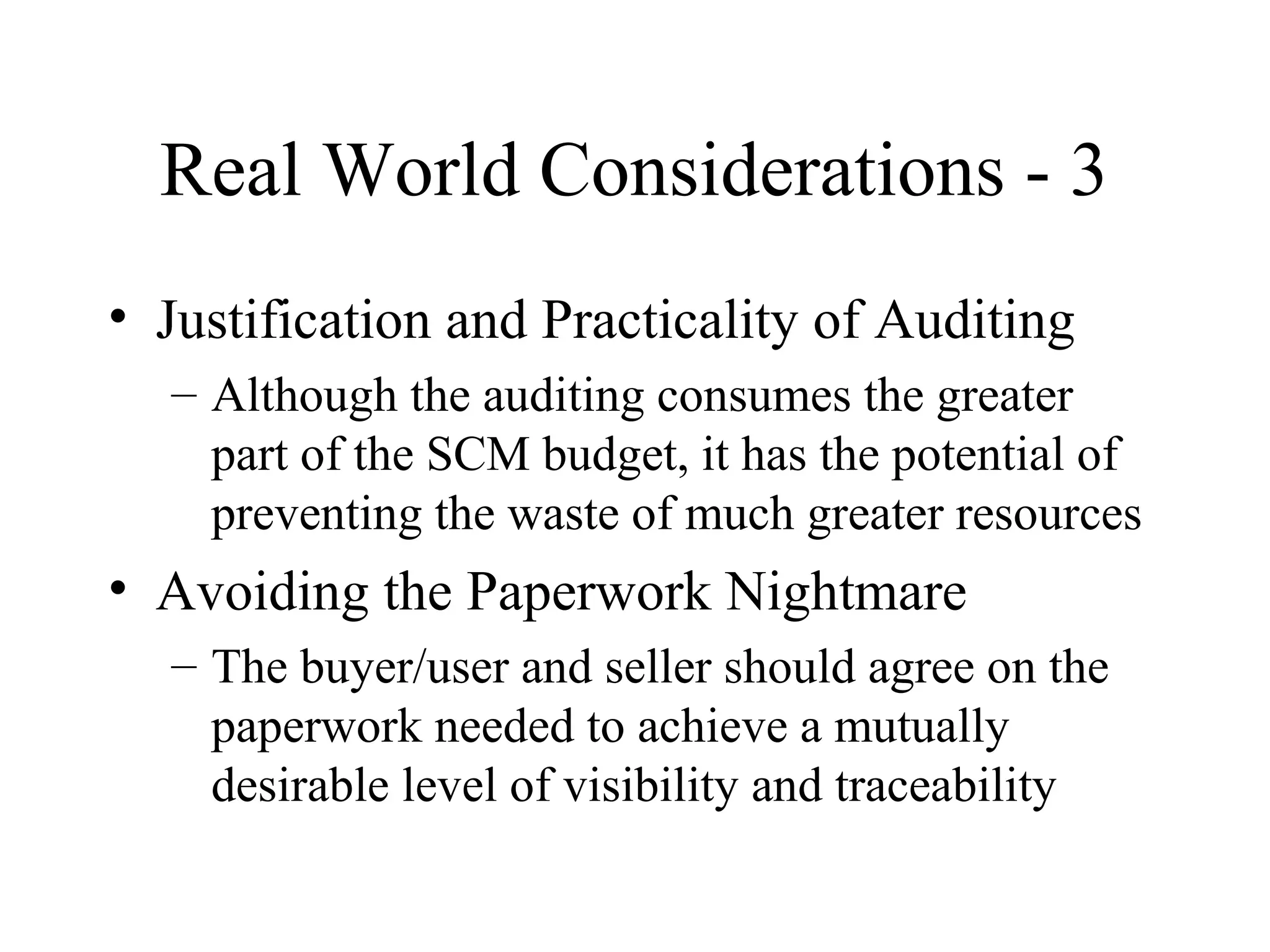 Real World Considerations - 3
• Justification and Practicality of Auditing
– Although the auditing consumes the greater
part of the SCM budget, it has the potential of
preventing the waste of much greater resources

• Avoiding the Paperwork Nightmare
– The buyer/user and seller should agree on the
paperwork needed to achieve a mutually
desirable level of visibility and traceability

 