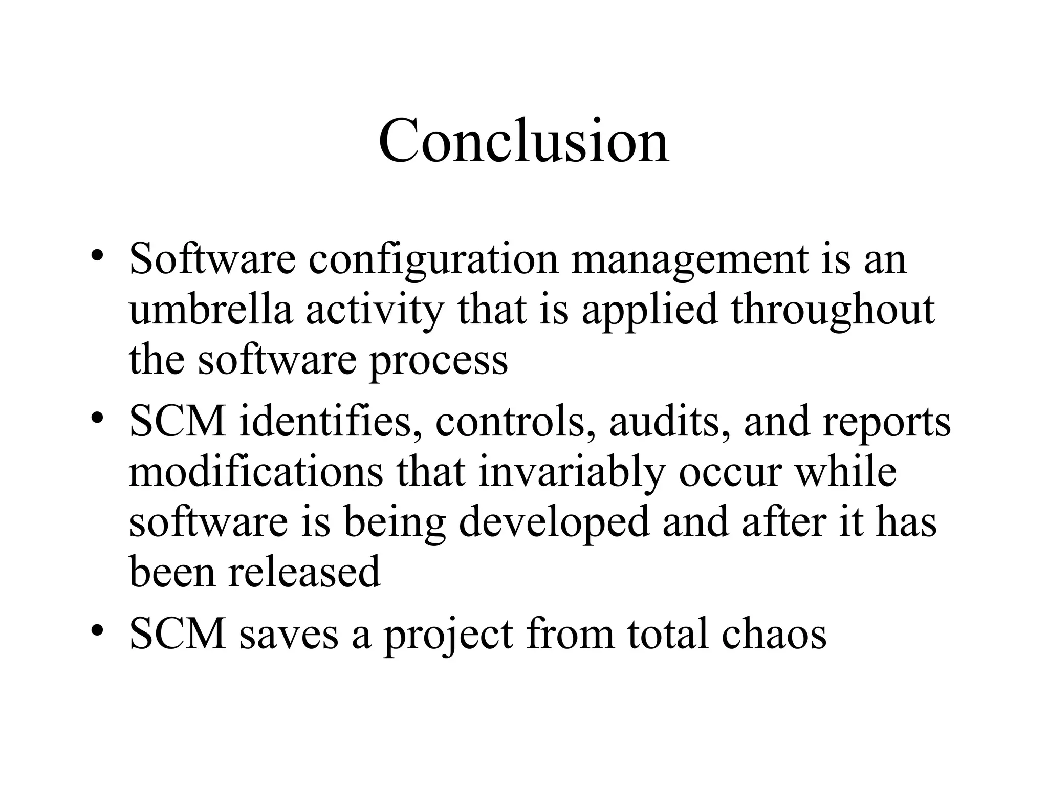 Conclusion
• Software configuration management is an
umbrella activity that is applied throughout
the software process
• SCM identifies, controls, audits, and reports
modifications that invariably occur while
software is being developed and after it has
been released
• SCM saves a project from total chaos

 