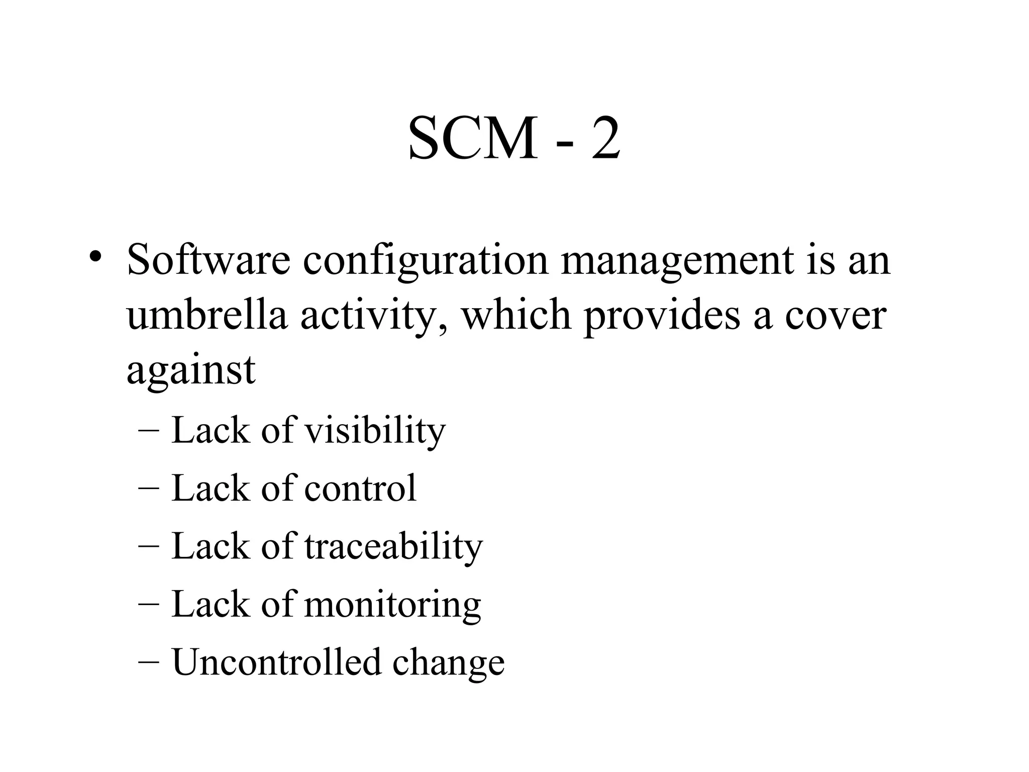SCM - 2
• Software configuration management is an
umbrella activity, which provides a cover
against
–
–
–
–
–

Lack of visibility
Lack of control
Lack of traceability
Lack of monitoring
Uncontrolled change

 