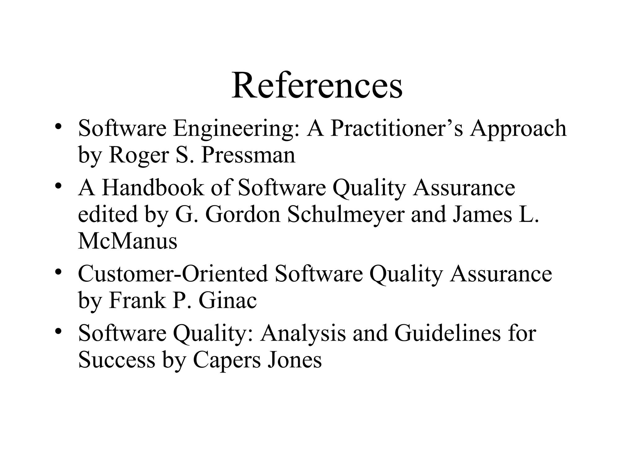 References
• Software Engineering: A Practitioner’s Approach
by Roger S. Pressman
• A Handbook of Software Quality Assurance
edited by G. Gordon Schulmeyer and James L.
McManus
• Customer-Oriented Software Quality Assurance
by Frank P. Ginac
• Software Quality: Analysis and Guidelines for
Success by Capers Jones

 
