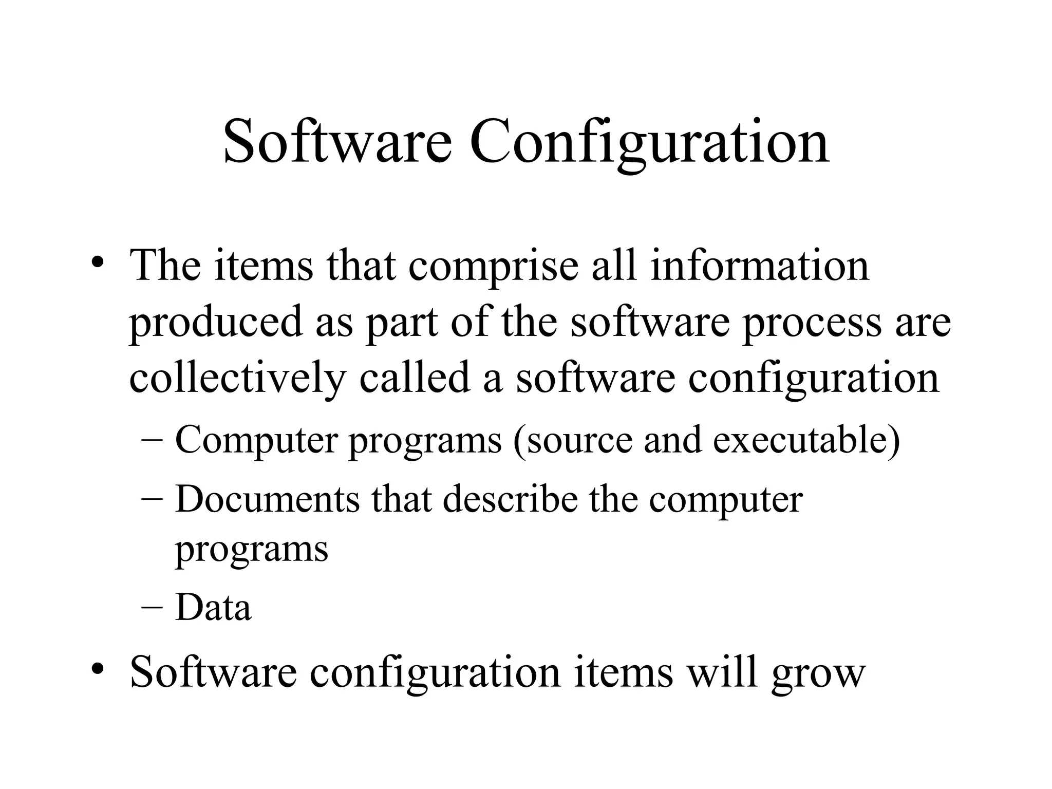 Software Configuration
• The items that comprise all information
produced as part of the software process are
collectively called a software configuration
– Computer programs (source and executable)
– Documents that describe the computer
programs
– Data

• Software configuration items will grow

 