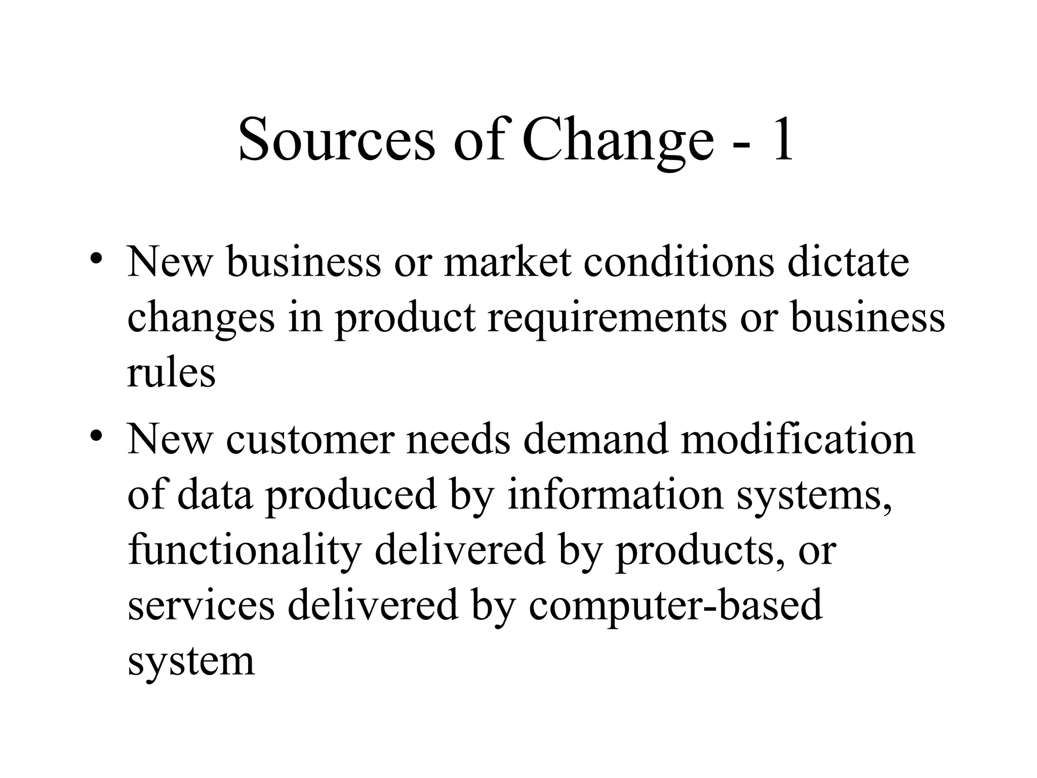 Sources of Change - 1
• New business or market conditions dictate
changes in product requirements or business
rules
• New customer needs demand modification
of data produced by information systems,
functionality delivered by products, or
services delivered by computer-based
system

 