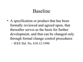 Baseline
• A specification or product that has been
formally reviewed and agreed upon, that
thereafter serves as the basis for further
development, and that can be changed only
through formal change control procedures
– IEEE Std. No. 610.12-1990

 