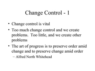 Change Control - 1
• Change control is vital
• Too much change control and we create
problems. Too little, and we create other
problems
• The art of progress is to preserve order amid
change and to preserve change amid order
– Alfred North Whitehead

 