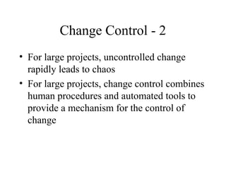 Change Control - 2
• For large projects, uncontrolled change
rapidly leads to chaos
• For large projects, change control combines
human procedures and automated tools to
provide a mechanism for the control of
change

 