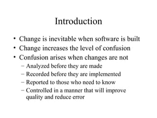 Introduction
• Change is inevitable when software is built
• Change increases the level of confusion
• Confusion arises when changes are not
–
–
–
–

Analyzed before they are made
Recorded before they are implemented
Reported to those who need to know
Controlled in a manner that will improve
quality and reduce error

 