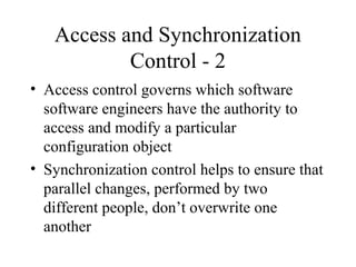 Access and Synchronization
Control - 2
• Access control governs which software
software engineers have the authority to
access and modify a particular
configuration object
• Synchronization control helps to ensure that
parallel changes, performed by two
different people, don’t overwrite one
another

 