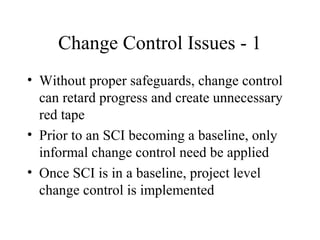 Change Control Issues - 1
• Without proper safeguards, change control
can retard progress and create unnecessary
red tape
• Prior to an SCI becoming a baseline, only
informal change control need be applied
• Once SCI is in a baseline, project level
change control is implemented

 